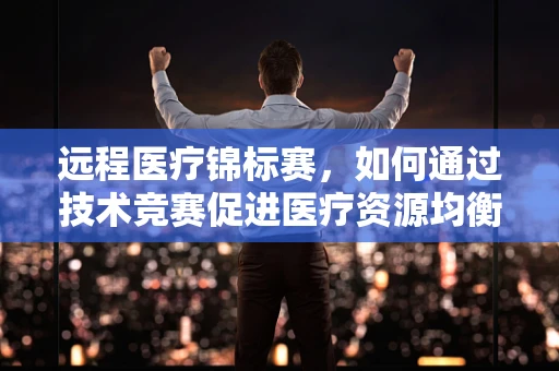 远程医疗锦标赛，如何通过技术竞赛促进医疗资源均衡？