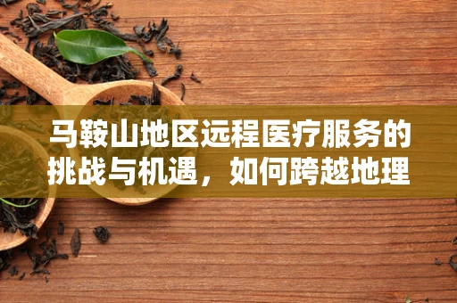 马鞍山地区远程医疗服务的挑战与机遇，如何跨越地理限制，促进医疗资源均衡？