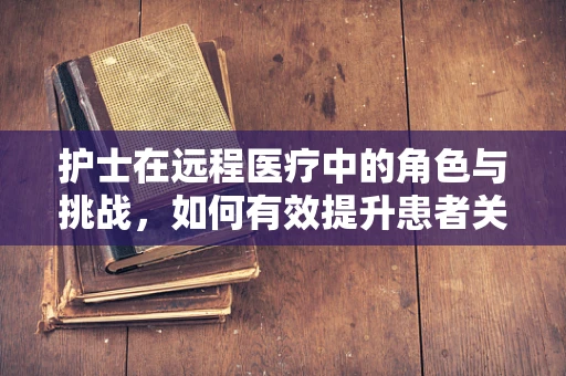 护士在远程医疗中的角色与挑战，如何有效提升患者关怀？