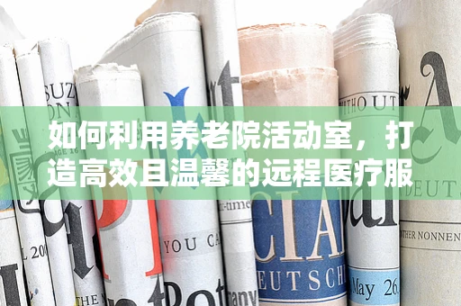 如何利用养老院活动室，打造高效且温馨的远程医疗服务体验？