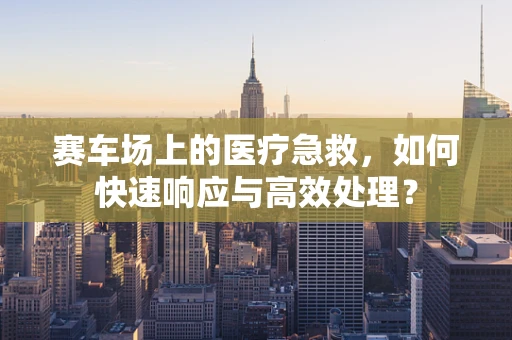 赛车场上的医疗急救，如何快速响应与高效处理？