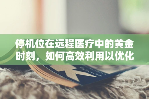 停机位在远程医疗中的黄金时刻，如何高效利用以优化患者体验？