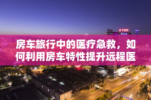 房车旅行中的医疗急救，如何利用房车特性提升远程医疗体验？