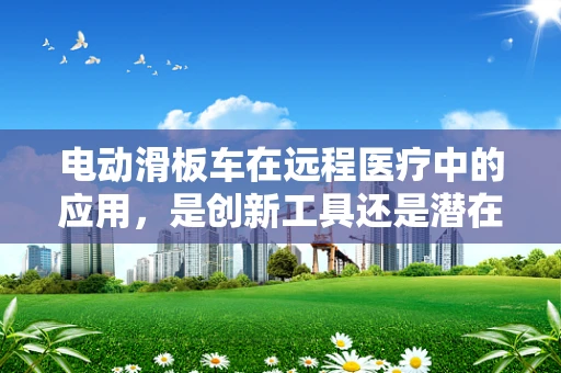 电动滑板车在远程医疗中的应用，是创新工具还是潜在风险？