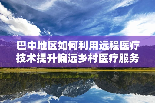 巴中地区如何利用远程医疗技术提升偏远乡村医疗服务？