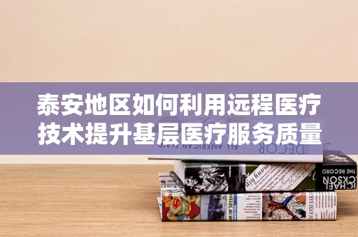 泰安地区如何利用远程医疗技术提升基层医疗服务质量？
