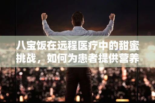 八宝饭在远程医疗中的甜蜜挑战，如何为患者提供营养均衡的医疗服务？