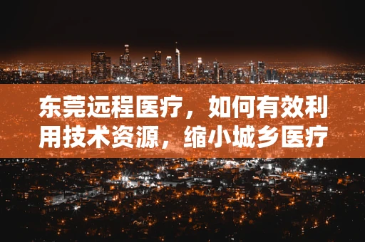 东莞远程医疗，如何有效利用技术资源，缩小城乡医疗差距？