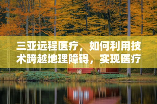三亚远程医疗，如何利用技术跨越地理障碍，实现医疗资源均衡？