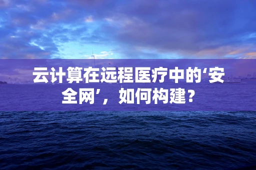 云计算在远程医疗中的‘安全网’，如何构建？