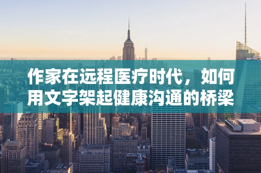 作家在远程医疗时代，如何用文字架起健康沟通的桥梁？