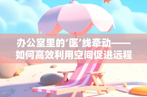 办公室里的‘医’线牵动——如何高效利用空间促进远程医疗发展？