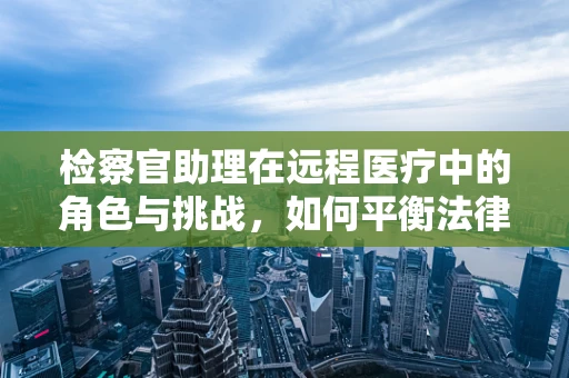 检察官助理在远程医疗中的角色与挑战，如何平衡法律监督与技术支持？