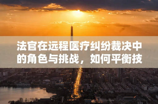 法官在远程医疗纠纷裁决中的角色与挑战，如何平衡技术与法律？