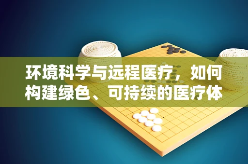 环境科学与远程医疗，如何构建绿色、可持续的医疗体系？