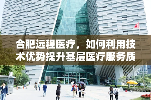 合肥远程医疗，如何利用技术优势提升基层医疗服务质量？