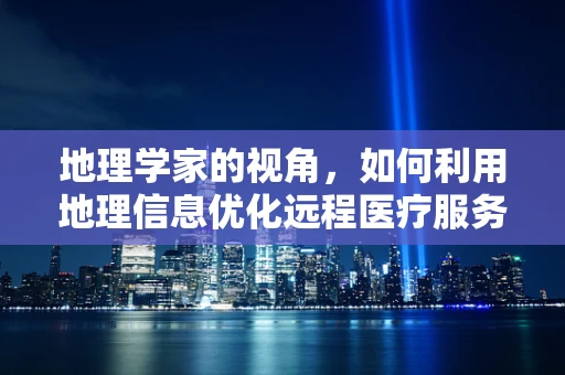 地理学家的视角，如何利用地理信息优化远程医疗服务的布局与效率？