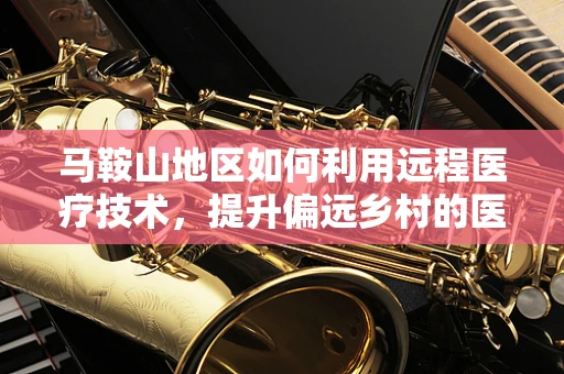 马鞍山地区如何利用远程医疗技术，提升偏远乡村的医疗服务可及性？