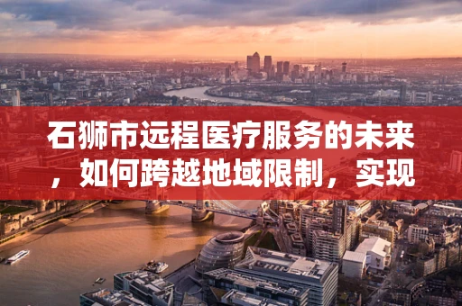 石狮市远程医疗服务的未来，如何跨越地域限制，实现医疗资源均衡？
