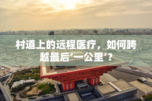 村道上的远程医疗，如何跨越最后‘一公里’？