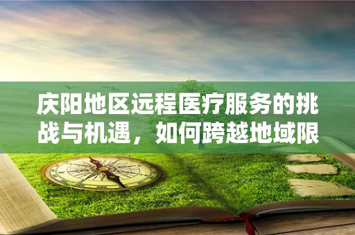 庆阳地区远程医疗服务的挑战与机遇，如何跨越地域限制，实现医疗资源均衡？