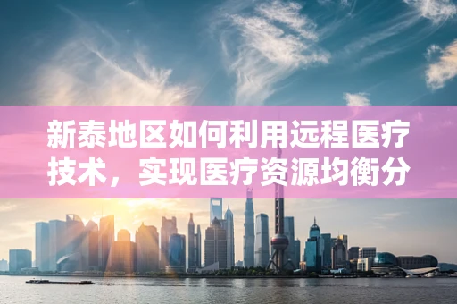 新泰地区如何利用远程医疗技术，实现医疗资源均衡分配？