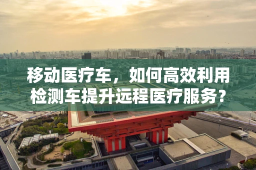 移动医疗车，如何高效利用检测车提升远程医疗服务？