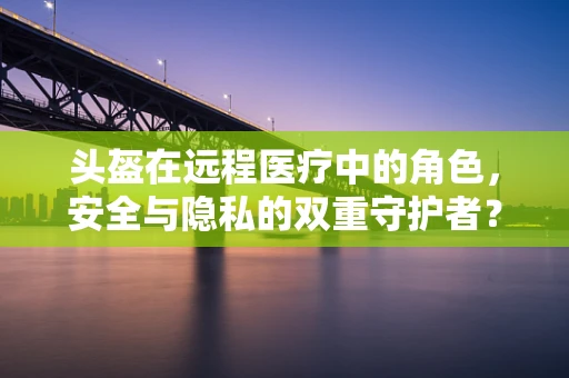 头盔在远程医疗中的角色，安全与隐私的双重守护者？