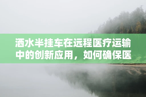 洒水半挂车在远程医疗运输中的创新应用，如何确保医疗物资的‘无菌’送达？