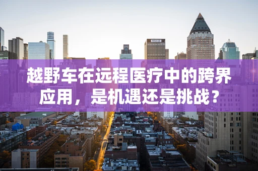 越野车在远程医疗中的跨界应用，是机遇还是挑战？