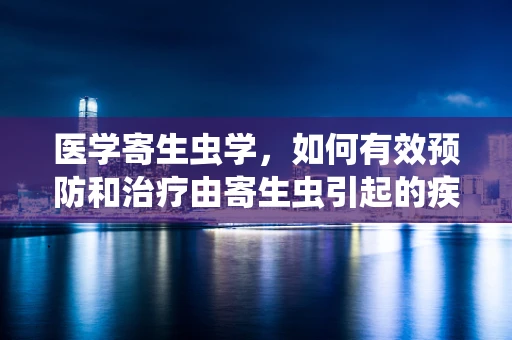 医学寄生虫学，如何有效预防和治疗由寄生虫引起的疾病？