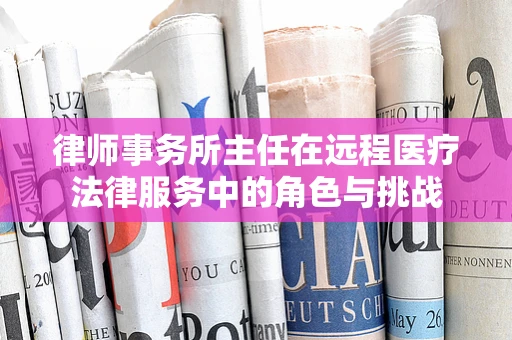 律师事务所主任在远程医疗法律服务中的角色与挑战