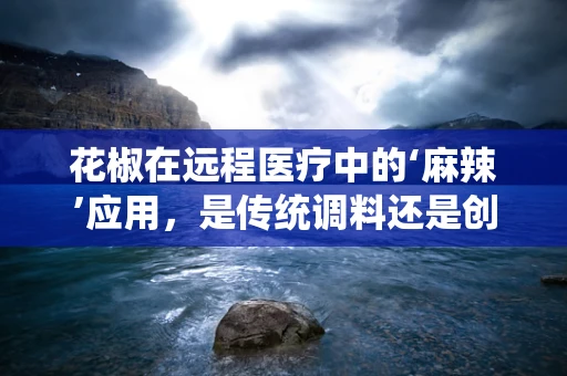 花椒在远程医疗中的‘麻辣’应用，是传统调料还是创新疗法？