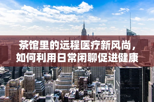 茶馆里的远程医疗新风尚，如何利用日常闲聊促进健康管理？