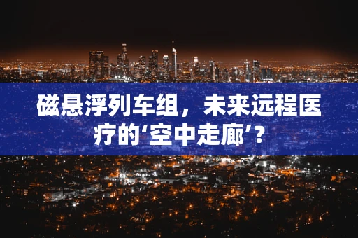 磁悬浮列车组，未来远程医疗的‘空中走廊’？