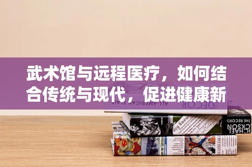 武术馆与远程医疗，如何结合传统与现代，促进健康新模式？