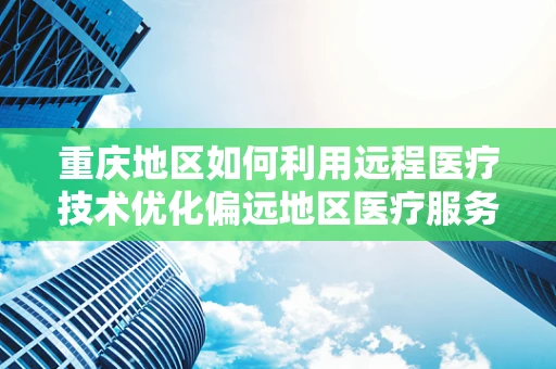 重庆地区如何利用远程医疗技术优化偏远地区医疗服务？