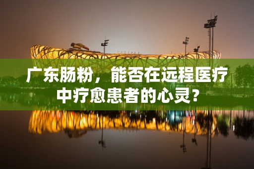 广东肠粉，能否在远程医疗中疗愈患者的心灵？