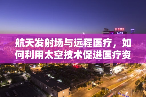航天发射场与远程医疗，如何利用太空技术促进医疗资源均衡？