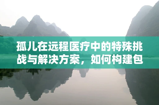 孤儿在远程医疗中的特殊挑战与解决方案，如何构建包容性医疗体系？