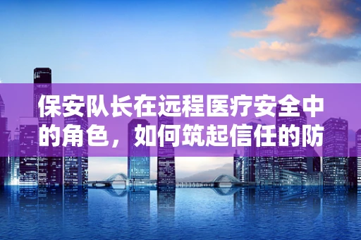 保安队长在远程医疗安全中的角色，如何筑起信任的防线？