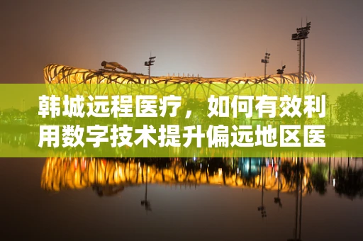 韩城远程医疗，如何有效利用数字技术提升偏远地区医疗服务？