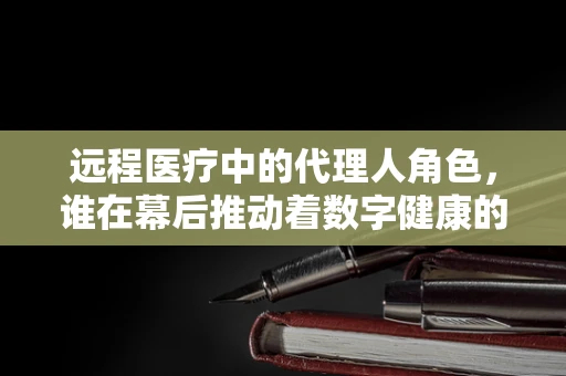 远程医疗中的代理人角色，谁在幕后推动着数字健康的未来？