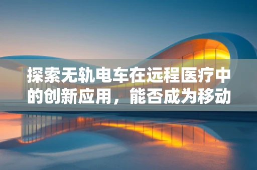 探索无轨电车在远程医疗中的创新应用，能否成为移动医疗的新宠？