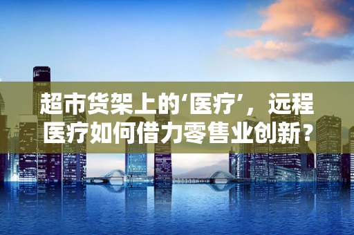 超市货架上的‘医疗’，远程医疗如何借力零售业创新？