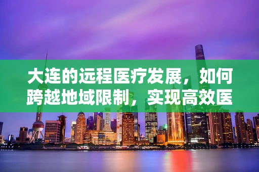 大连的远程医疗发展，如何跨越地域限制，实现高效医疗服务？