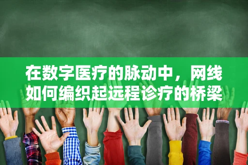 在数字医疗的脉动中，网线如何编织起远程诊疗的桥梁？