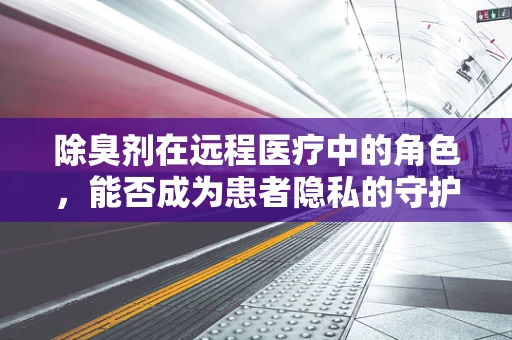 除臭剂在远程医疗中的角色，能否成为患者隐私的守护者？