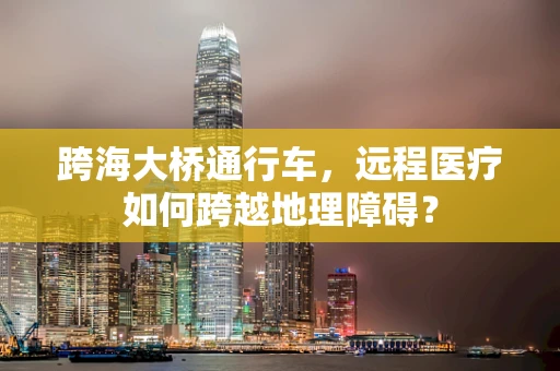 跨海大桥通行车，远程医疗如何跨越地理障碍？