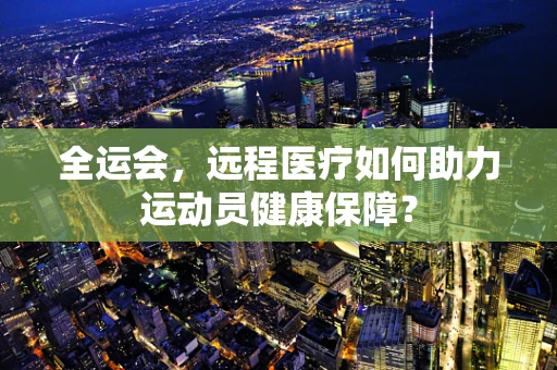 全运会，远程医疗如何助力运动员健康保障？